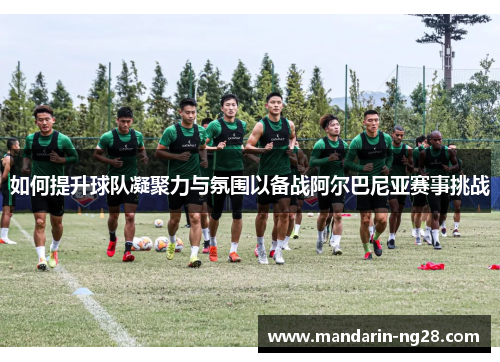 如何提升球队凝聚力与氛围以备战阿尔巴尼亚赛事挑战 如何提升球队凝聚力与氛围以备战阿尔巴尼亚赛事挑战