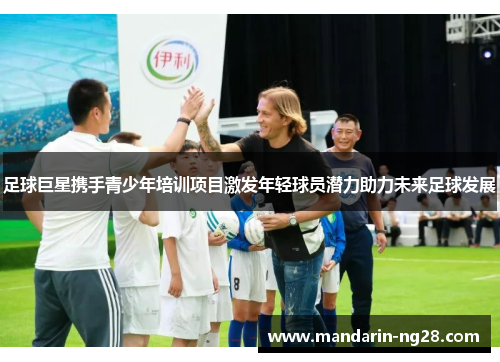 足球巨星携手青少年培训项目激发年轻球员潜力助力未来足球发展
