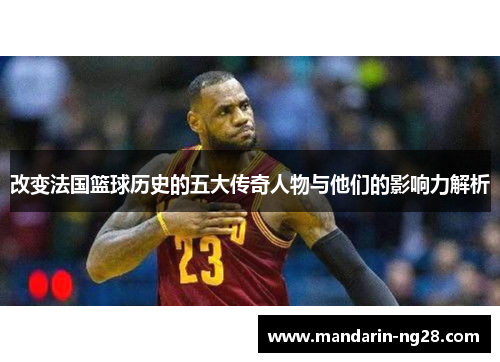 改变法国篮球历史的五大传奇人物与他们的影响力解析